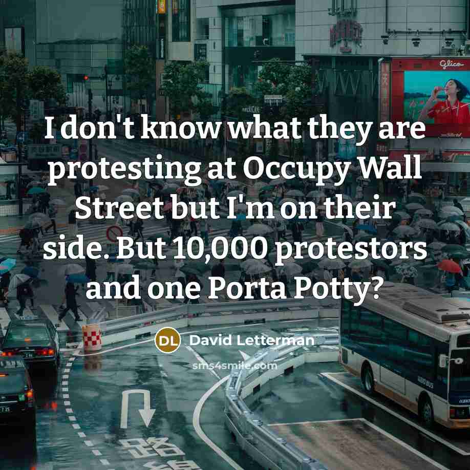 “I don't know what they are protesting at Occupy Wall Street but I'm on their side. But 10,000 protestors and one Porta Potty?” quote by David Letterman