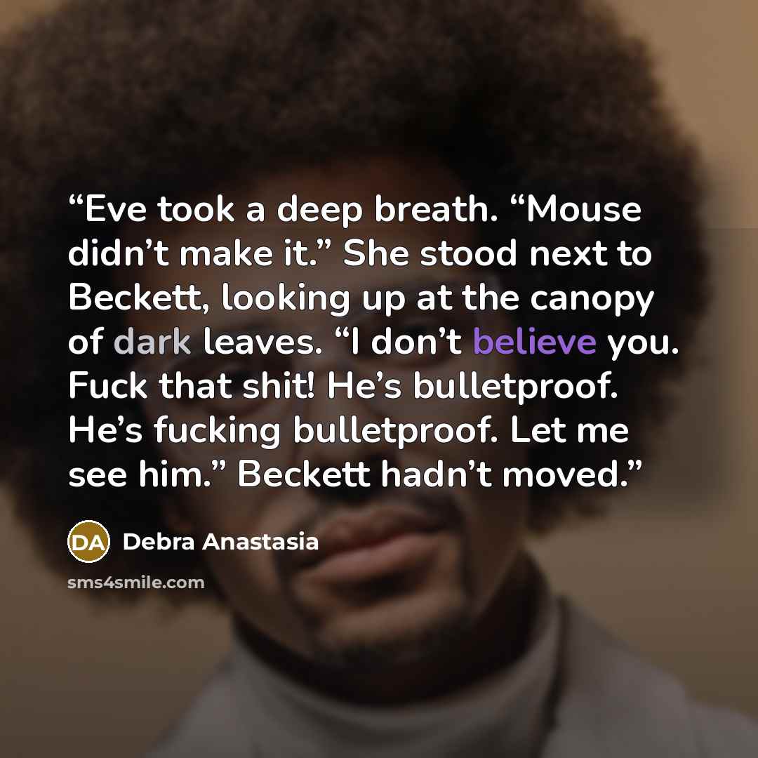 “Eve took a deep breath. “Mouse didn’t make it.” She stood next to Beckett, looking up at the canopy of dark leaves. “I don’t believe you. Fuck that shit! He’s bulletproof. He’s fucking bulletproof. Let me see him.” Beckett hadn’t moved.” quote by Debra Anastasia