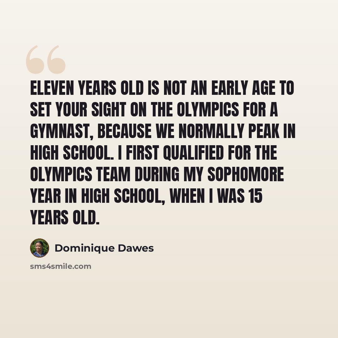 “Eleven years old is not an early age to set your sight on the Olympics for a gymnast, because we normally peak in high school. I first qualified for the Olympics team during my sophomore year in high school, when I was 15 years old.” quote by Dominique Dawes