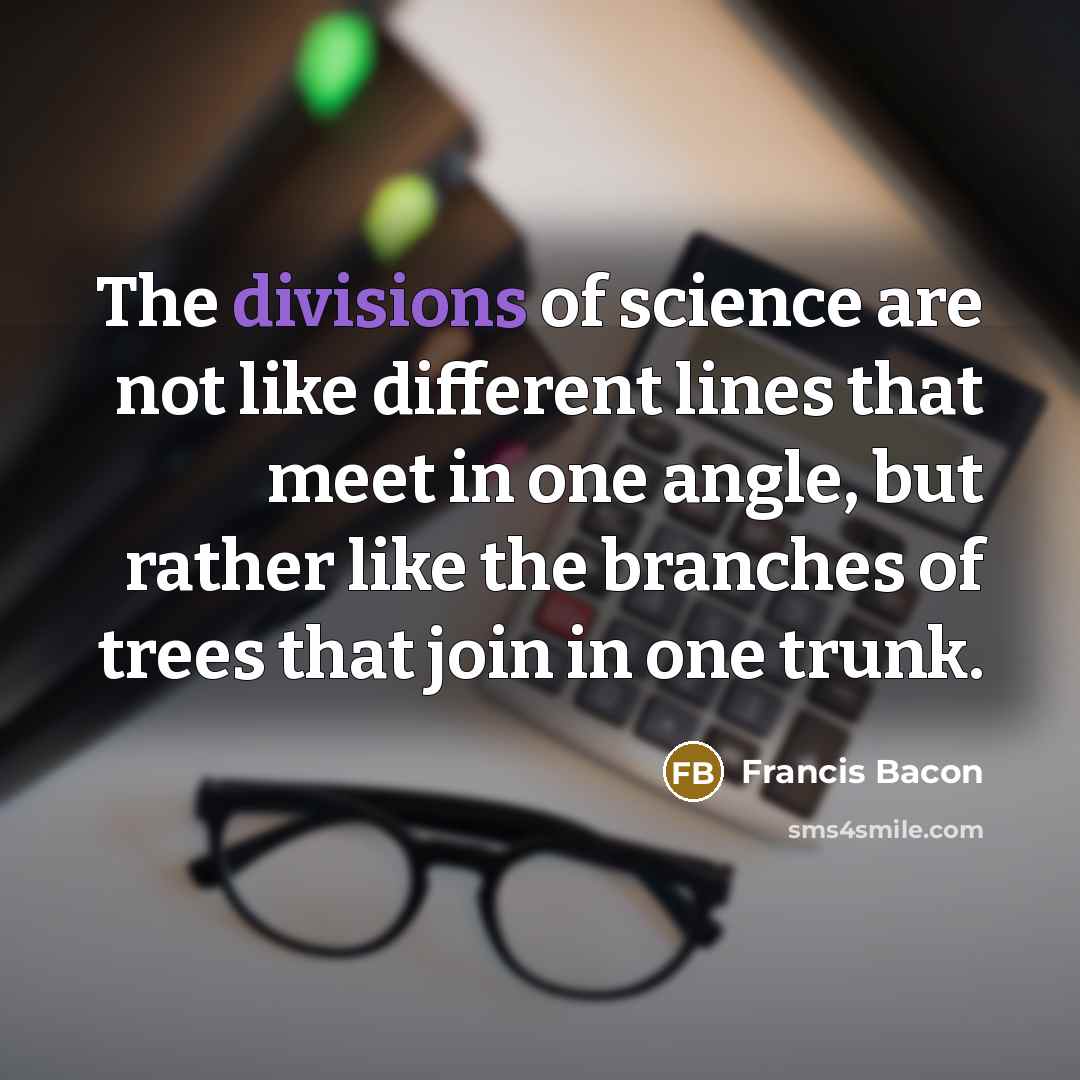 “The divisions of science are not like different lines that meet in one angle, but rather like the branches of trees that join in one trunk.” quote by Francis Bacon