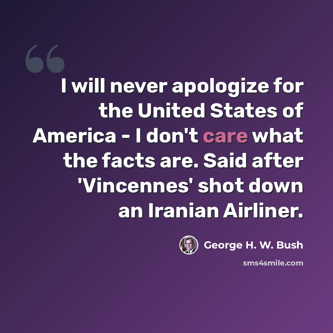 “I will never apologize for the United States of America - I don't care what the facts are. Said after 'Vincennes' shot down an Iranian Airliner.” quote by George H. W. Bush