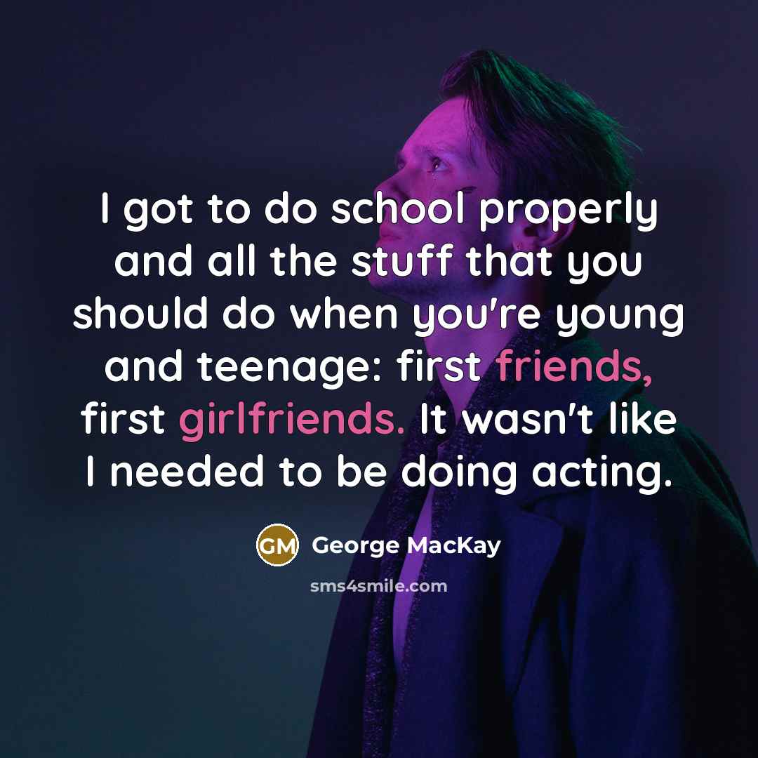 “I got to do school properly and all the stuff that you should do when you're young and teenage: first friends, first girlfriends. It wasn't like I needed to be doing acting.” quote by George MacKay