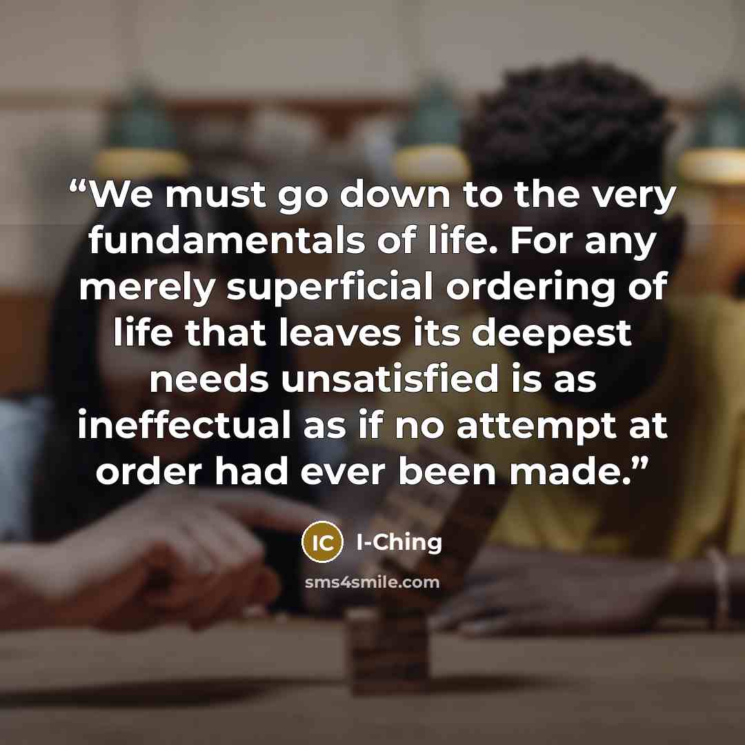 “We must go down to the very fundamentals of life. For any merely superficial ordering of life that leaves its deepest needs unsatisfied is as ineffectual as if no attempt at order had ever been made.” quote by I-Ching