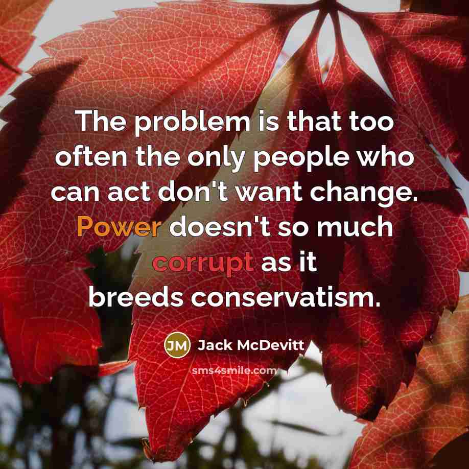 “The problem is that too often the only people who can act don't want change. Power doesn't so much corrupt as it breeds conservatism.” quote by Jack McDevitt