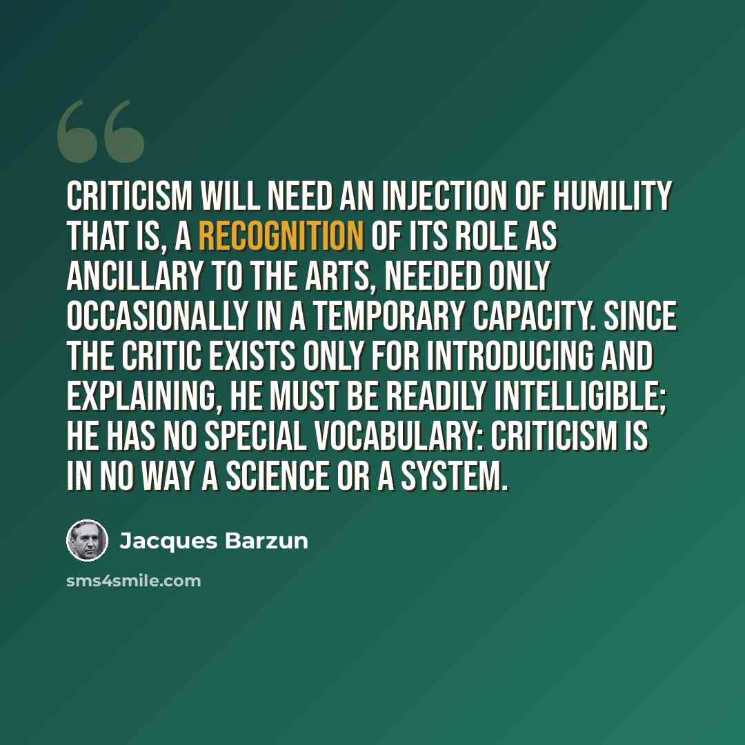 “Criticism will need an injection of humility that is, a recognition of its role as ancillary to the arts, needed only occasionally in a temporary capacity. Since the critic exists only for introducing and explaining, he must be readily intelligible; he has no special vocabulary: criticism is in no…” quote by Jacques Barzun