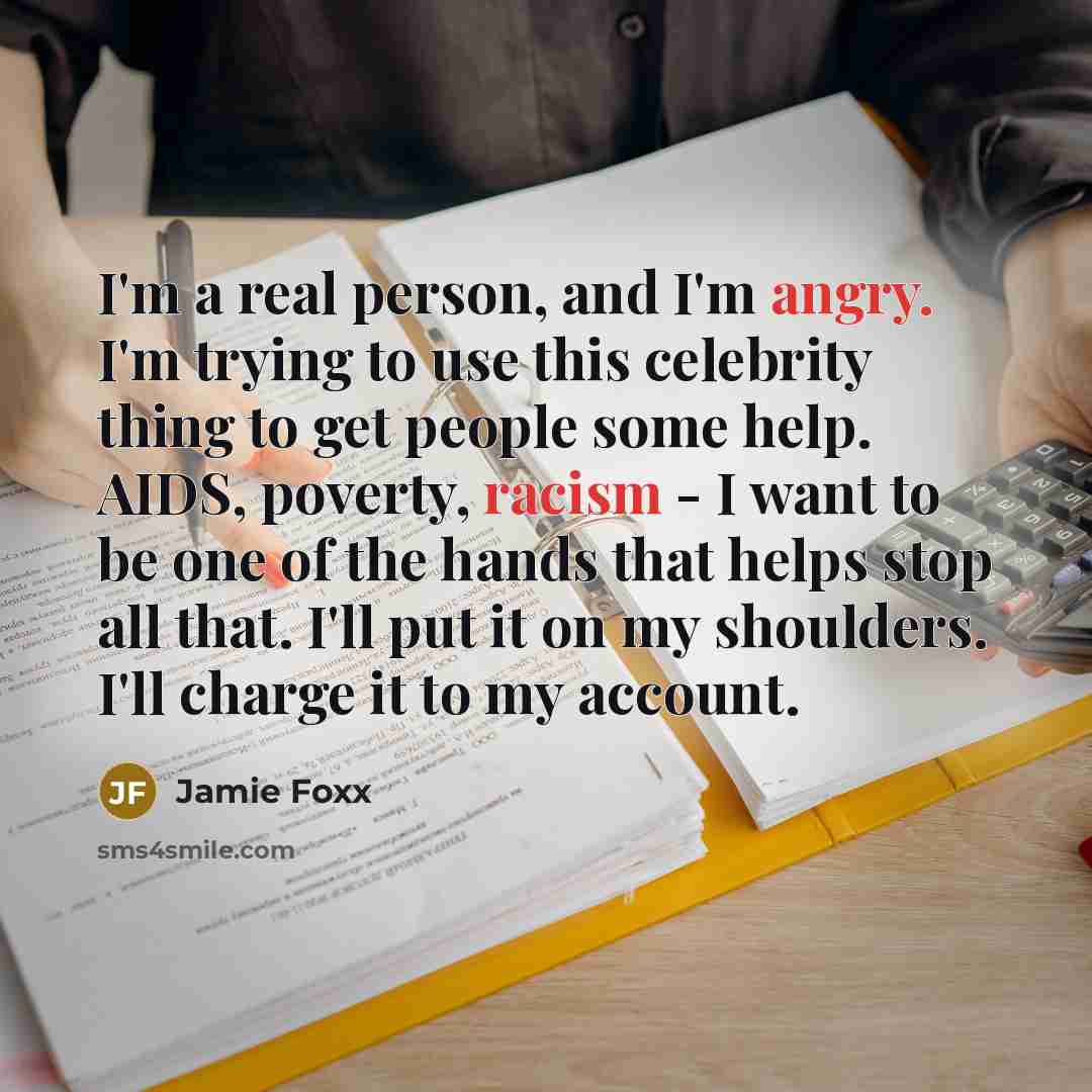 “I'm a real person, and I'm angry. I'm trying to use this celebrity thing to get people some help. AIDS, poverty, racism - I want to be one of the hands that helps stop all that. I'll put it on my shoulders. I'll charge it to my account.” quote by Jamie Foxx