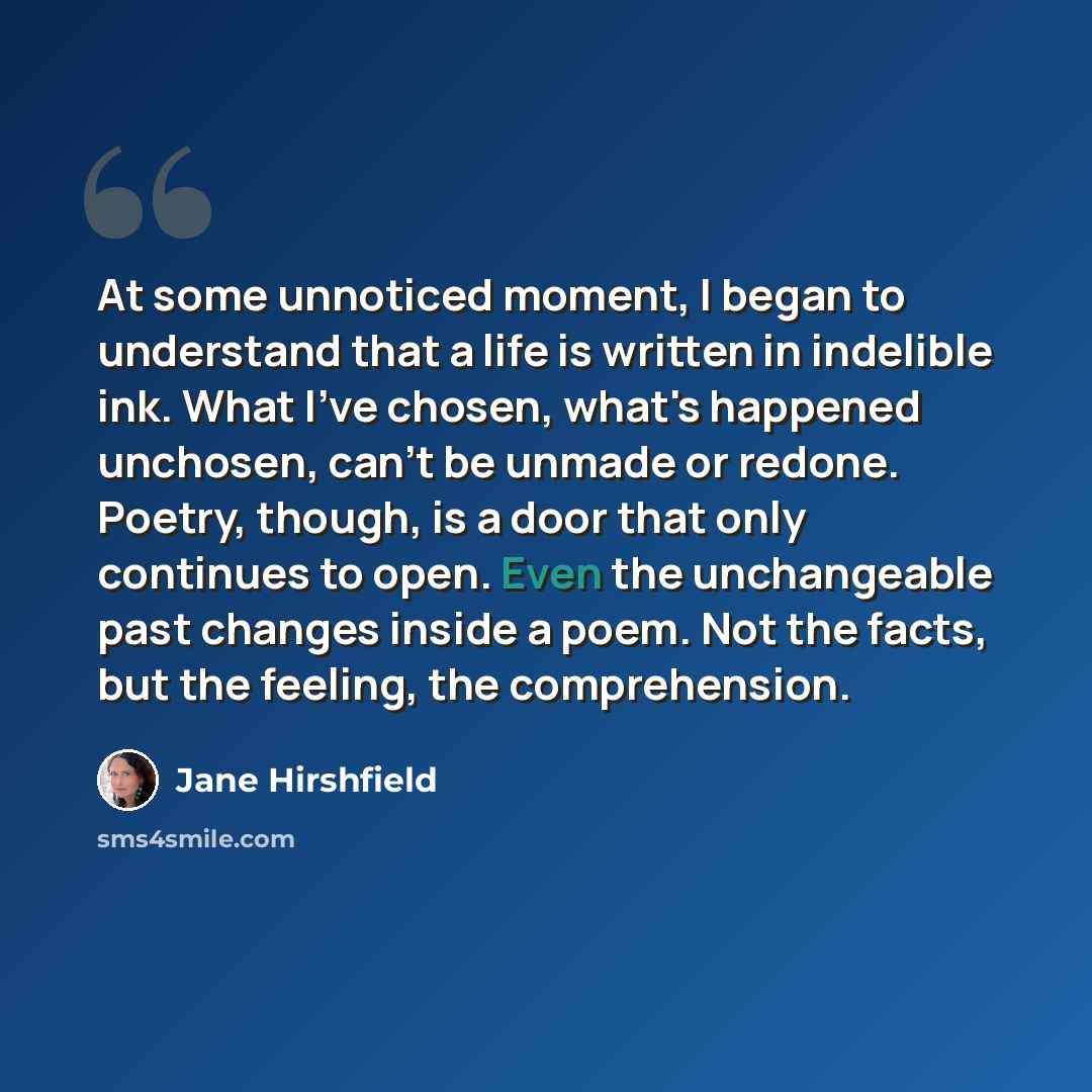 “At some unnoticed moment, I began to understand that a life is written in indelible ink. What I've chosen, what's happened unchosen, can't be unmade or redone. Poetry, though, is a door that only continues to open. Even the unchangeable past changes inside a poem. Not the facts, but the feeling…” quote by Jane Hirshfield