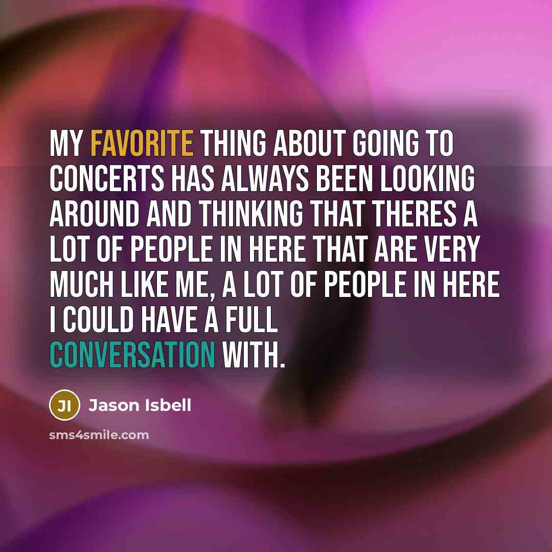 “My favorite thing about going to concerts has always been looking around and thinking that theres a lot of people in here that are very much like me, a lot of people in here I could have a full conversation with.” quote by Jason Isbell