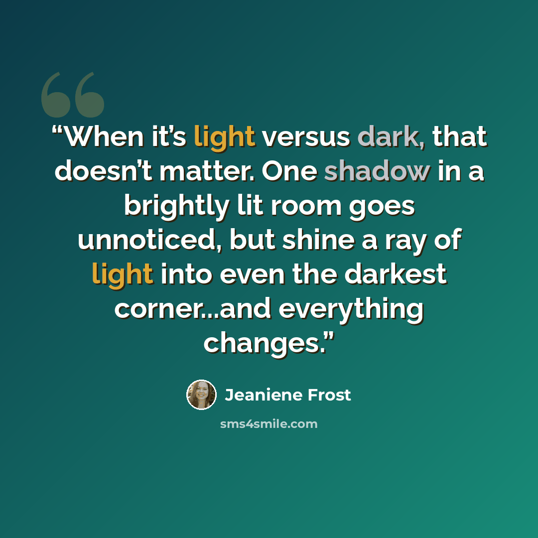 “When it’s light versus dark, that doesn’t matter. One shadow in a brightly lit room goes unnoticed, but shine a ray of light into even the darkest corner...and everything changes.” quote by Jeaniene Frost