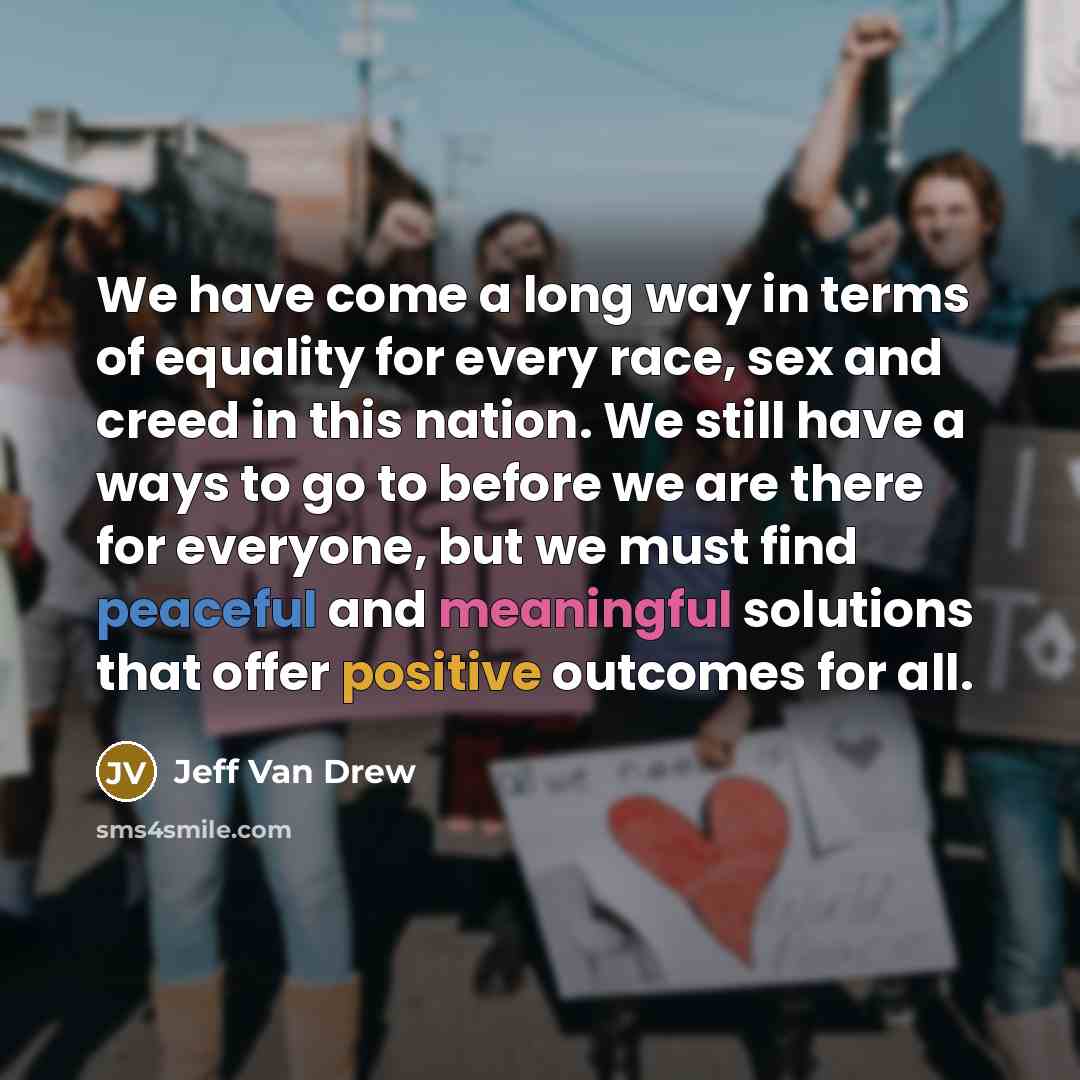 “We have come a long way in terms of equality for every race, sex and creed in this nation. We still have a ways to go to before we are there for everyone, but we must find peaceful and meaningful solutions that offer positive outcomes for all.” quote by Jeff Van Drew