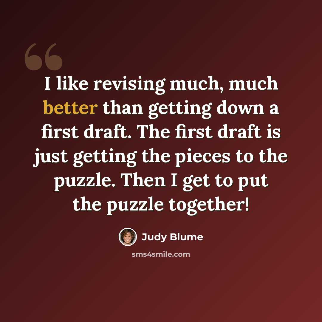 “I like revising much, much better than getting down a first draft. The first draft is just getting the pieces to the puzzle. Then I get to put the puzzle together!” quote by Judy Blume