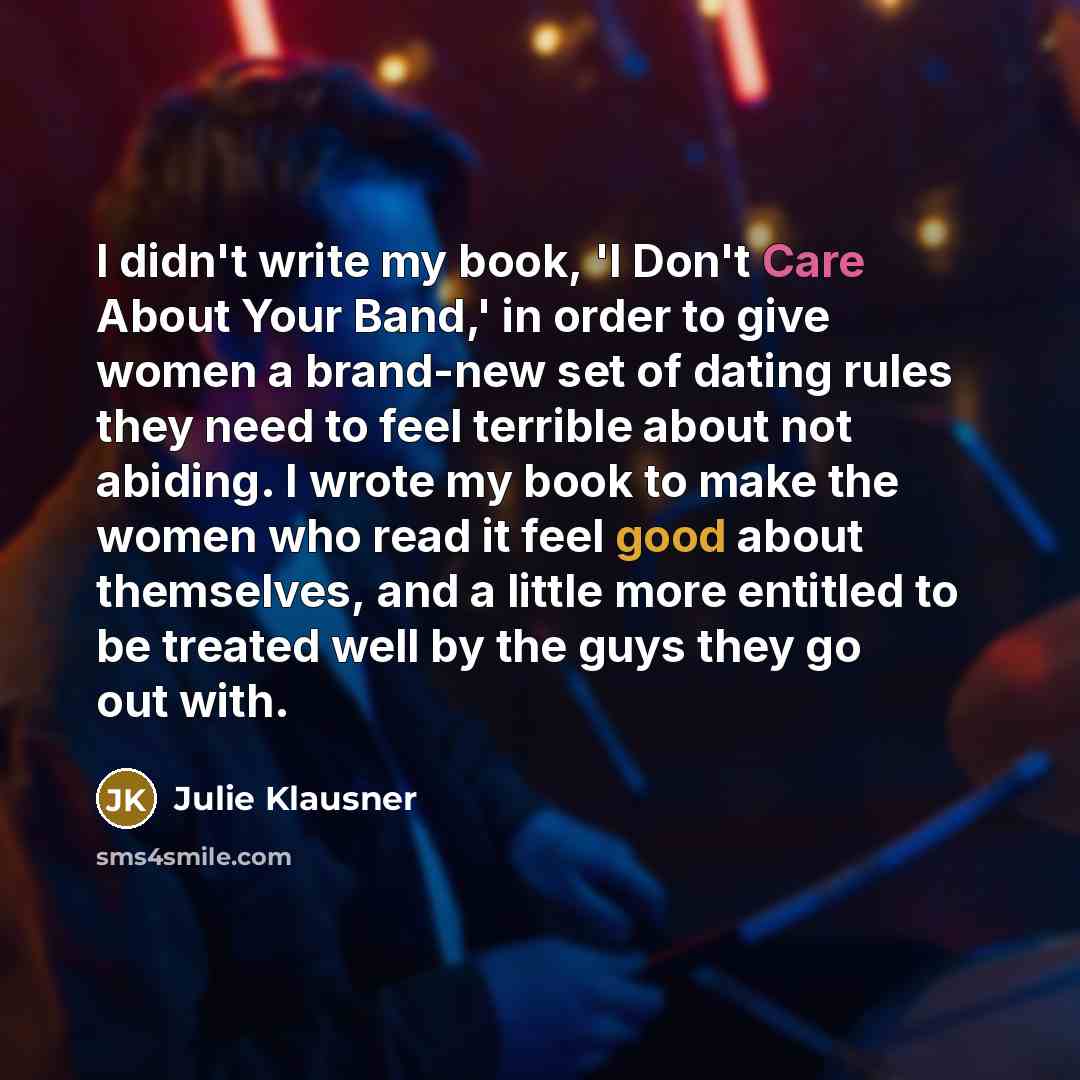 “I didn't write my book, 'I Don't Care About Your Band,' in order to give women a brand-new set of dating rules they need to feel terrible about not abiding. I wrote my book to make the women who read it feel good about themselves, and a little more entitled to be treated well by the guys they go…” quote by Julie Klausner