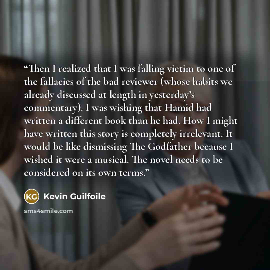 “Then I realized that I was falling victim to one of the fallacies of the bad reviewer (whose habits we already discussed at length in yesterday’s commentary). I was wishing that Hamid had written a different book than he had. How I might have written this story is completely irrelevant. It would…” quote by Kevin Guilfoile