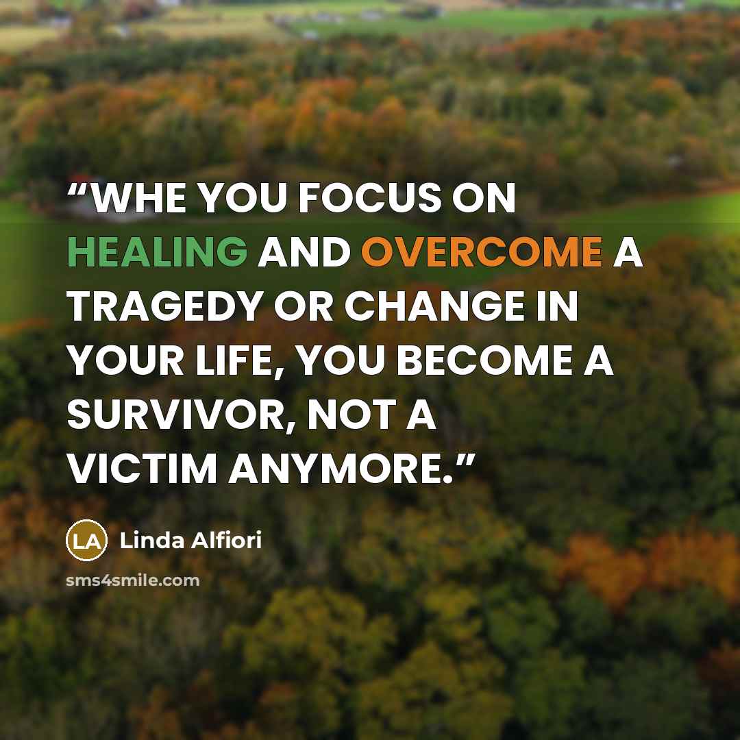 “WHE YOU FOCUS ON HEALING AND OVERCOME A TRAGEDY OR CHANGE IN YOUR LIFE, YOU BECOME A SURVIVOR, NOT A VICTIM ANYMORE.” quote by Linda Alfiori