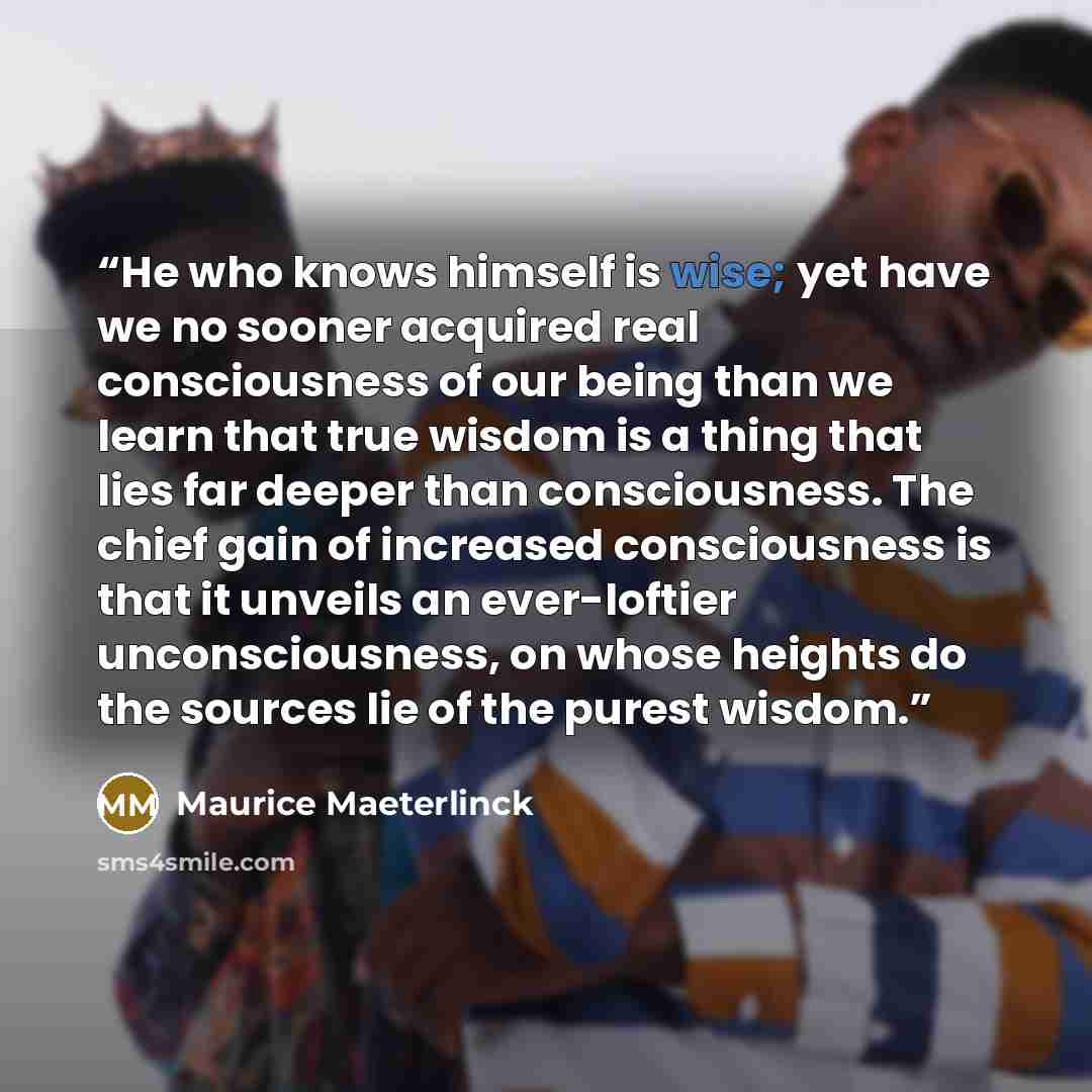 “He who knows himself is wise; yet have we no sooner acquired real consciousness of our being than we learn that true wisdom is a thing that lies far deeper than consciousness. The chief gain of increased consciousness is that it unveils an ever-loftier unconsciousness, on whose heights do the…” quote by Maurice Maeterlinck