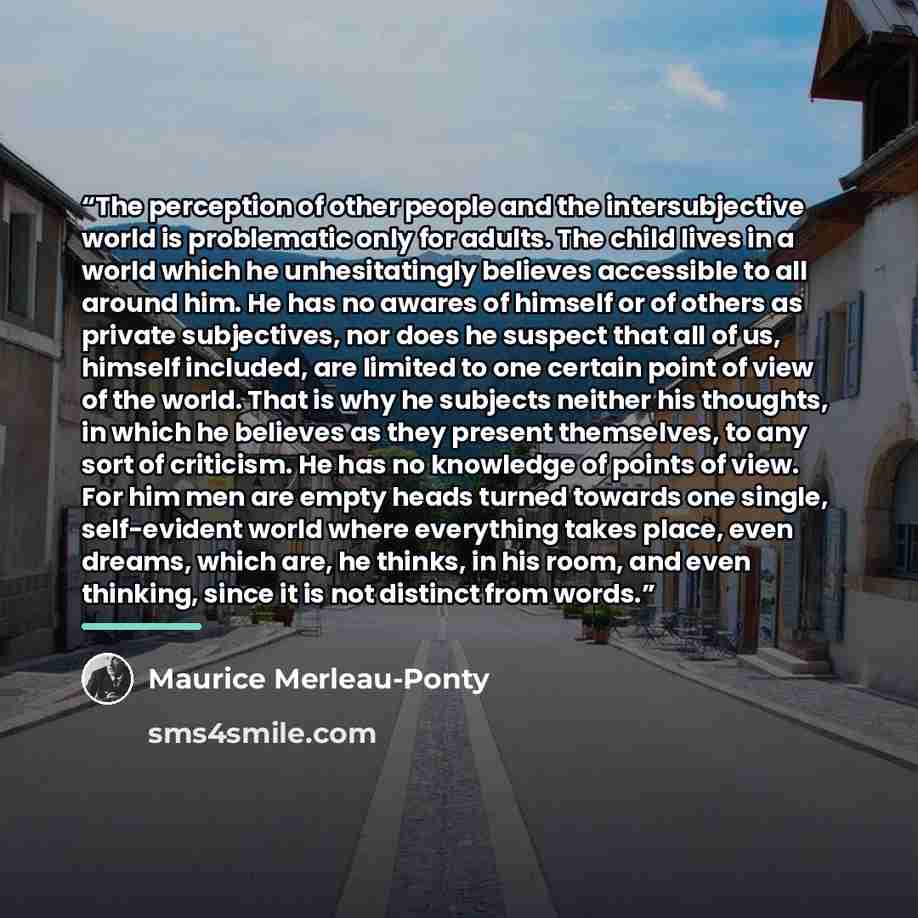 “The perception of other people and the intersubjective world is problematic only for adults. The child lives in a world which he unhesitatingly believes accessible to all around him. He has no awares of himself or of others as private subjectives, nor does he suspect that all of us, himself…” quote by Maurice Merleau-Ponty
