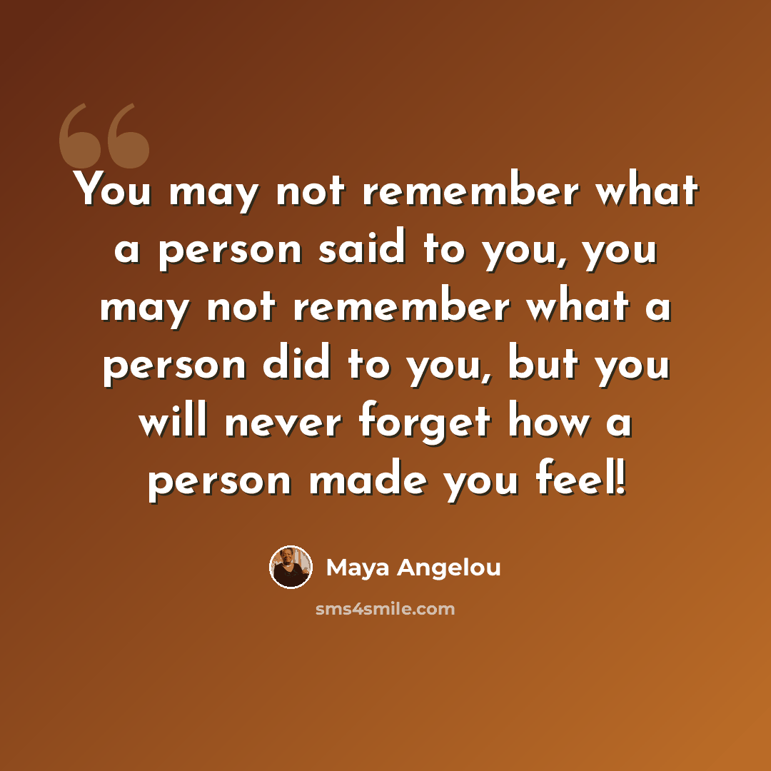 “You may not remember what a person said to you, you may not remember what a person did to you, but you will never forget how a person made you feel!” quote by Maya Angelou