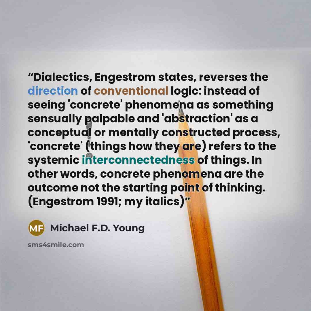 “Dialectics, Engestrom states, reverses the direction of conventional logic: instead of seeing 'concrete' phenomena as something sensually palpable and 'abstraction' as a conceptual or mentally constructed process, 'concrete' (things how they are) refers to the systemic interconnectedness of…” quote by Michael F.D. Young
