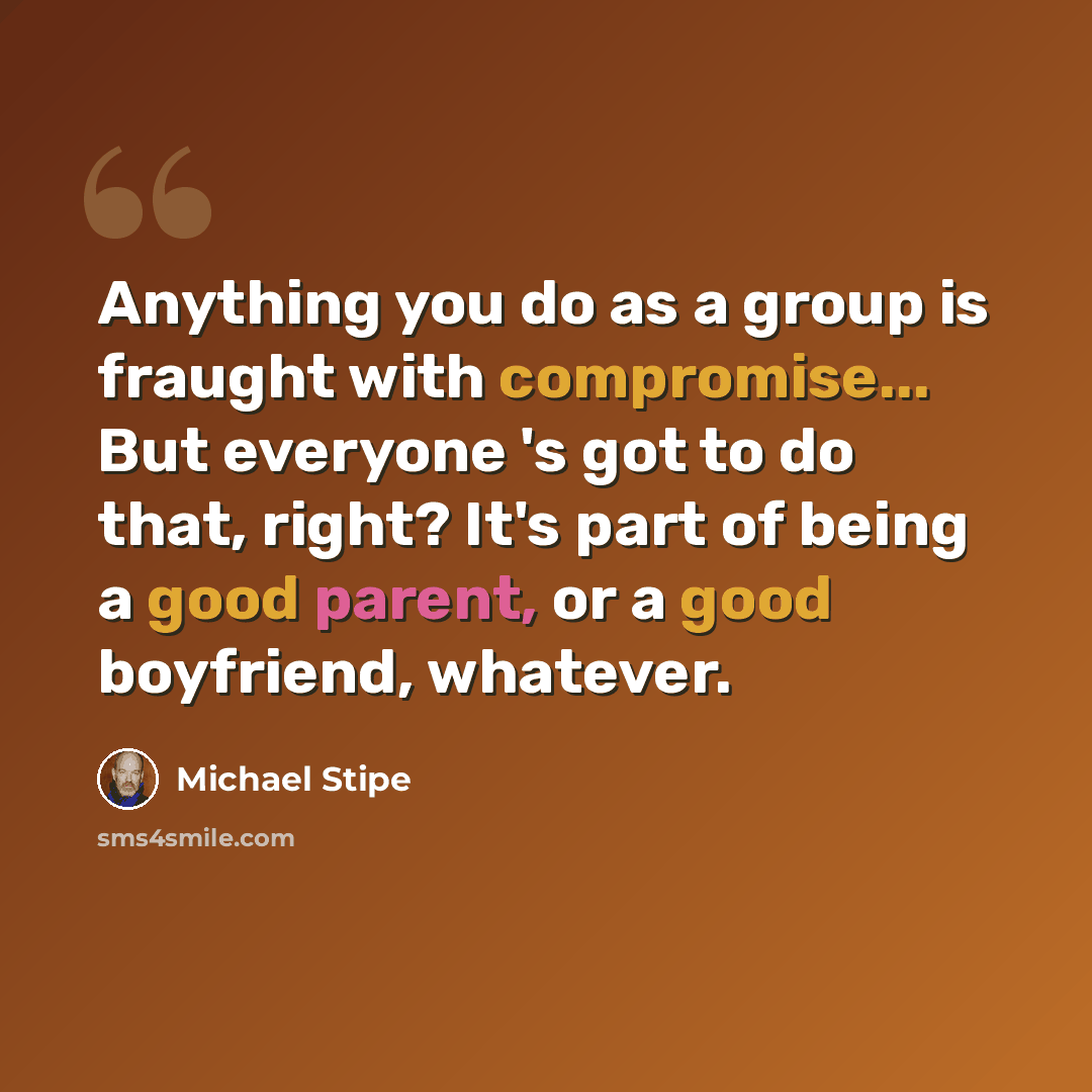 “Anything you do as a group is fraught with compromise... But everyone 's got to do that, right? It's part of being a good parent, or a good boyfriend, whatever.” quote by Michael Stipe