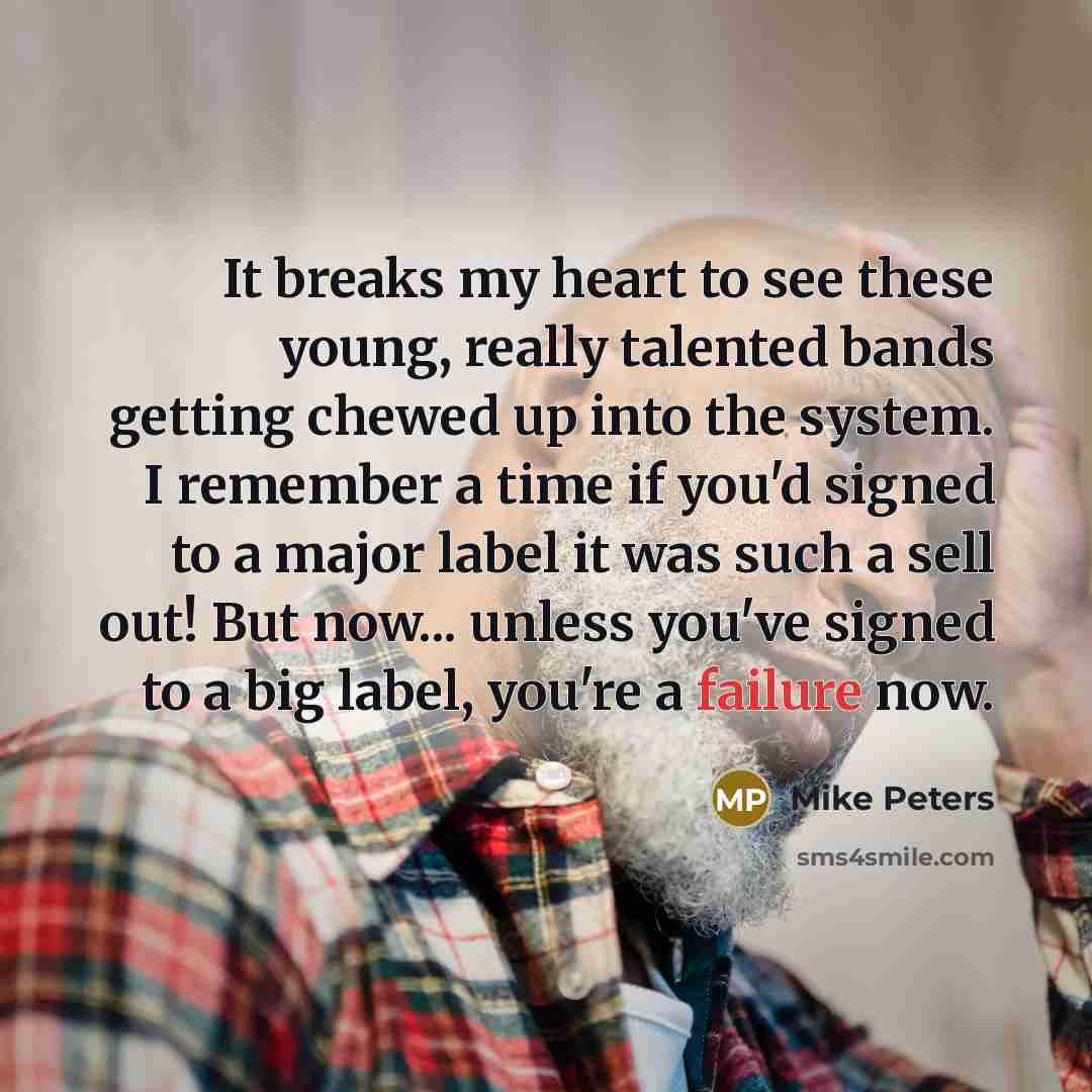 “It breaks my heart to see these young, really talented bands getting chewed up into the system. I remember a time if you'd signed to a major label it was such a sell out! But now... unless you've signed to a big label, you're a failure now.” quote by Mike Peters