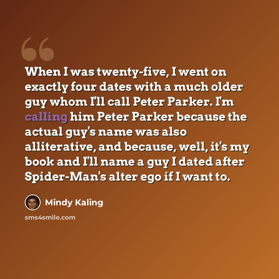 “When I was twenty-five, I went on exactly four dates with a much older guy whom I'll call Peter Parker. I'm calling him Peter Parker because the actual guy's name was also alliterative, and because, well, it's my book and I'll name a guy I dated after Spider-Man's alter ego if I want to.” quote by Mindy Kaling