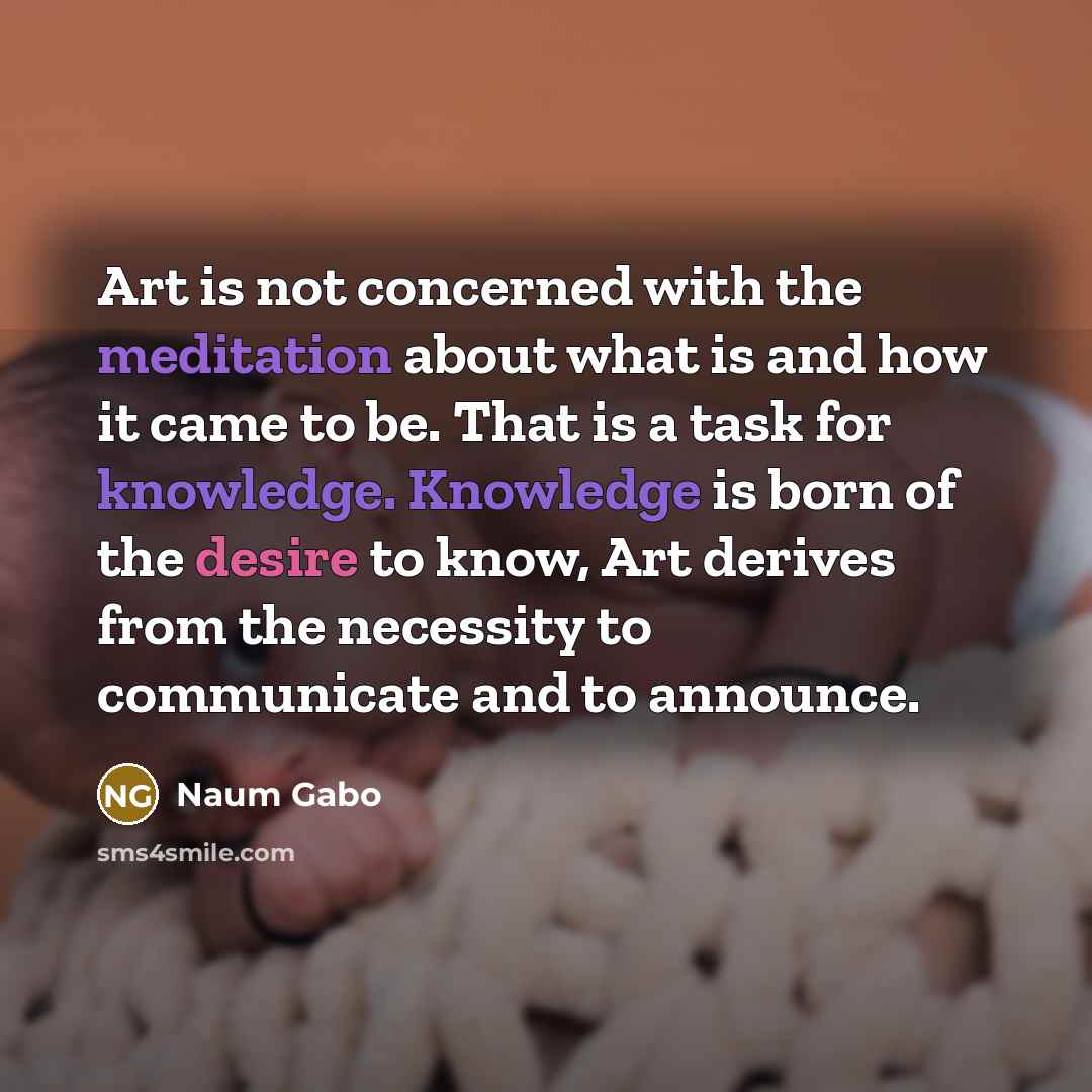 “Art is not concerned with the meditation about what is and how it came to be. That is a task for knowledge. Knowledge is born of the desire to know, Art derives from the necessity to communicate and to announce.” quote by Naum Gabo