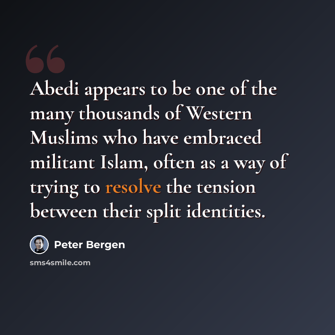 “Abedi appears to be one of the many thousands of Western Muslims who have embraced militant Islam, often as a way of trying to resolve the tension between their split identities.” quote by Peter Bergen