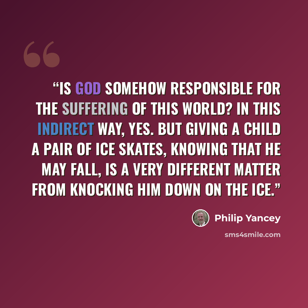 “Is God somehow responsible for the suffering of this world? In this indirect way, yes. But giving a child a pair of ice skates, knowing that he may fall, is a very different matter from knocking him down on the ice.” quote by Philip Yancey