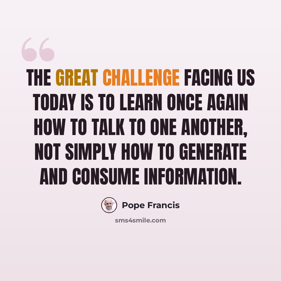 “The great challenge facing us today is to learn once again how to talk to one another, not simply how to generate and consume information.” quote by Pope Francis