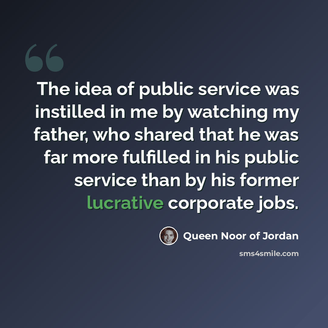 “The idea of public service was instilled in me by watching my father, who shared that he was far more fulfilled in his public service than by his former lucrative corporate jobs.” quote by Queen Noor of Jordan