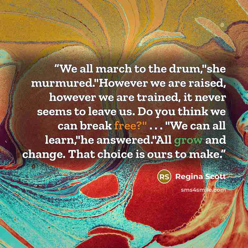 “We all march to the drum,"she murmured."However we are raised, however we are trained, it never seems to leave us. Do you think we can break free?" . . . "We can all learn,"he answered."All grow and change. That choice is ours to make.” quote by Regina Scott