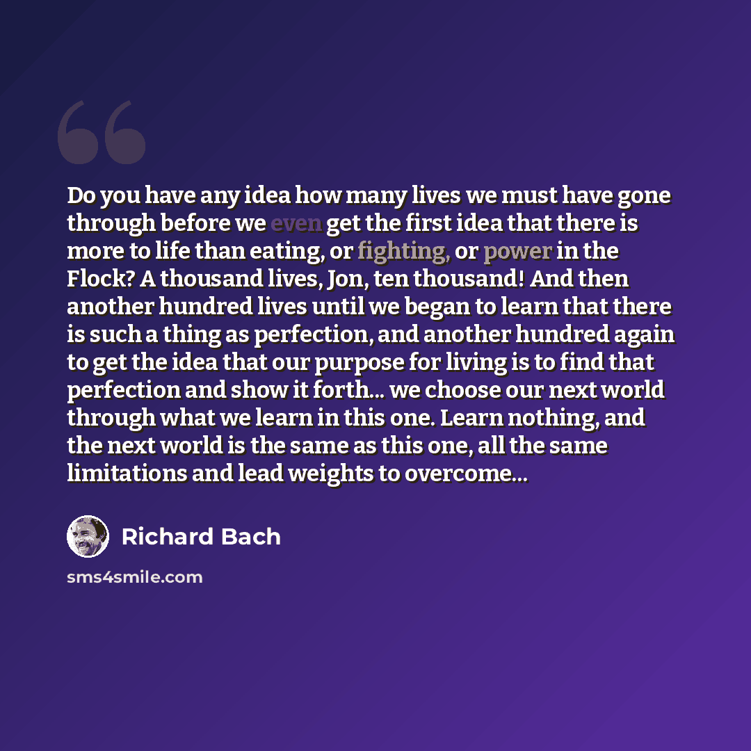 “Do you have any idea how many lives we must have gone through before we even get the first idea that there is more to life than eating, or fighting, or power in the Flock? A thousand lives, Jon, ten thousand! And then another hundred lives until we began to learn that there is such a thing as…” quote by Richard Bach