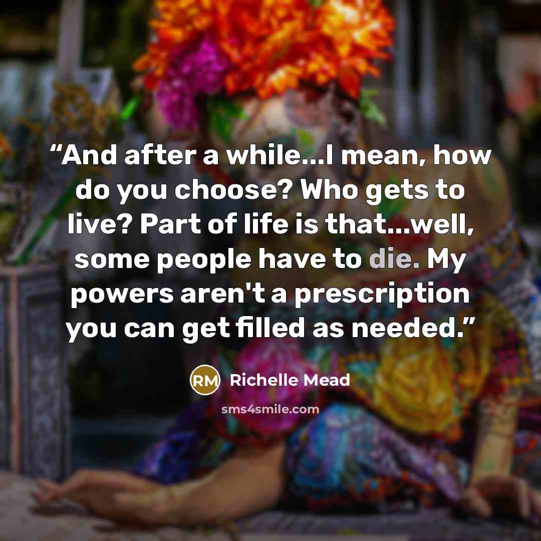 “And after a while...I mean, how do you choose? Who gets to live? Part of life is that...well, some people have to die. My powers aren't a prescription you can get filled as needed.” quote by Richelle Mead