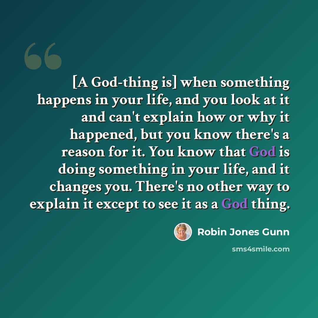 “[A God-thing is] when something happens in your life, and you look at it and can't explain how or why it happened, but you know there's a reason for it. You know that God is doing something in your life, and it changes you. There's no other way to explain it except to see it as a God thing.” quote by Robin Jones Gunn