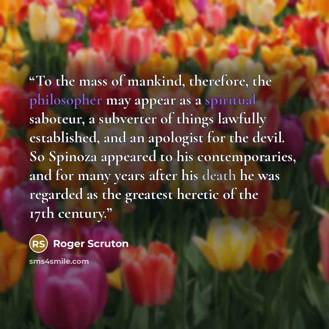 “To the mass of mankind, therefore, the philosopher may appear as a spiritual saboteur, a subverter of things lawfully established, and an apologist for the devil. So Spinoza appeared to his contemporaries, and for many years after his death he was regarded as the greatest heretic of the 17th…” quote by Roger Scruton