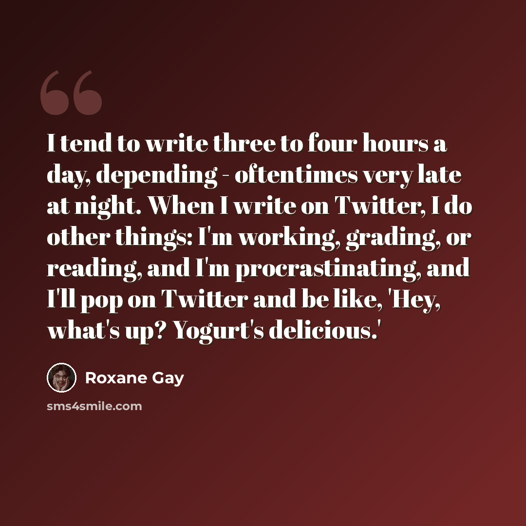 “I tend to write three to four hours a day, depending - oftentimes very late at night. When I write on Twitter, I do other things: I'm working, grading, or reading, and I'm procrastinating, and I'll pop on Twitter and be like, 'Hey, what's up? Yogurt's delicious.'” quote by Roxane Gay