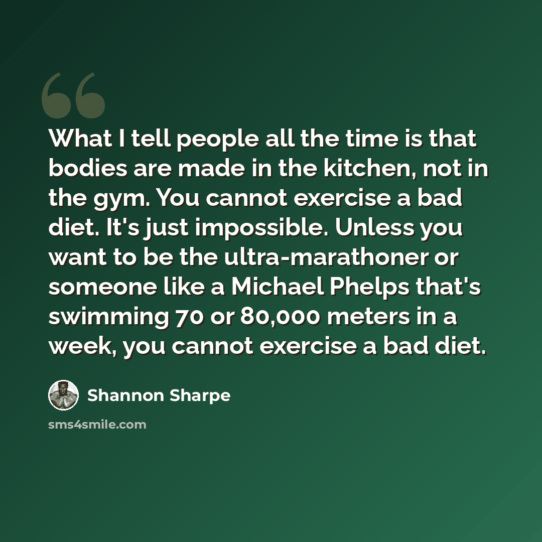 “What I tell people all the time is that bodies are made in the kitchen, not in the gym. You cannot exercise a bad diet. It's just impossible. Unless you want to be the ultra-marathoner or someone like a Michael Phelps that's swimming 70 or 80,000 meters in a week, you cannot exercise a bad diet.” quote by Shannon Sharpe