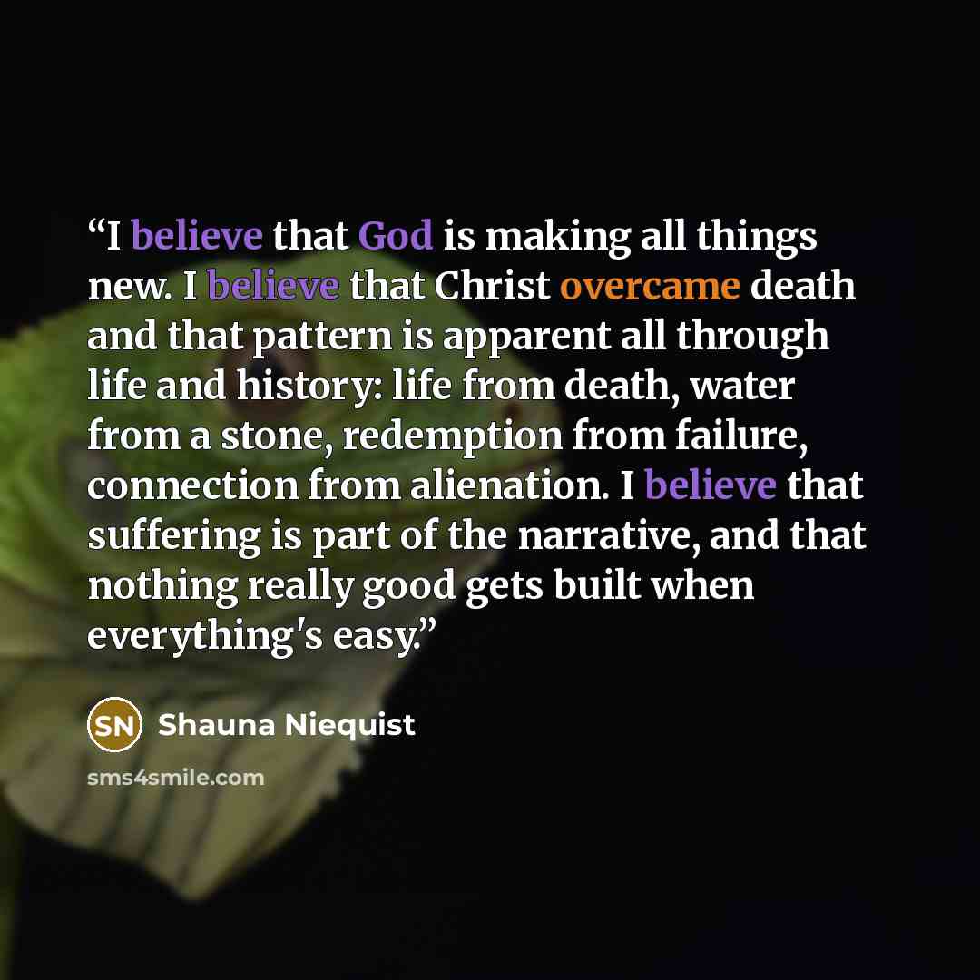“I believe that God is making all things new. I believe that Christ overcame death and that pattern is apparent all through life and history: life from death, water from a stone, redemption from failure, connection from alienation. I believe that suffering is part of the narrative, and that nothing…” quote by Shauna Niequist
