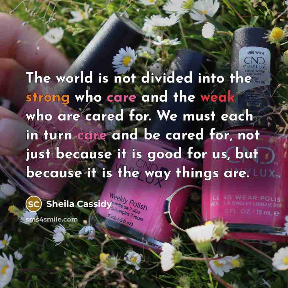 “The world is not divided into the strong who care and the weak who are cared for. We must each in turn care and be cared for, not just because it is good for us, but because it is the way things are.” quote by Sheila Cassidy