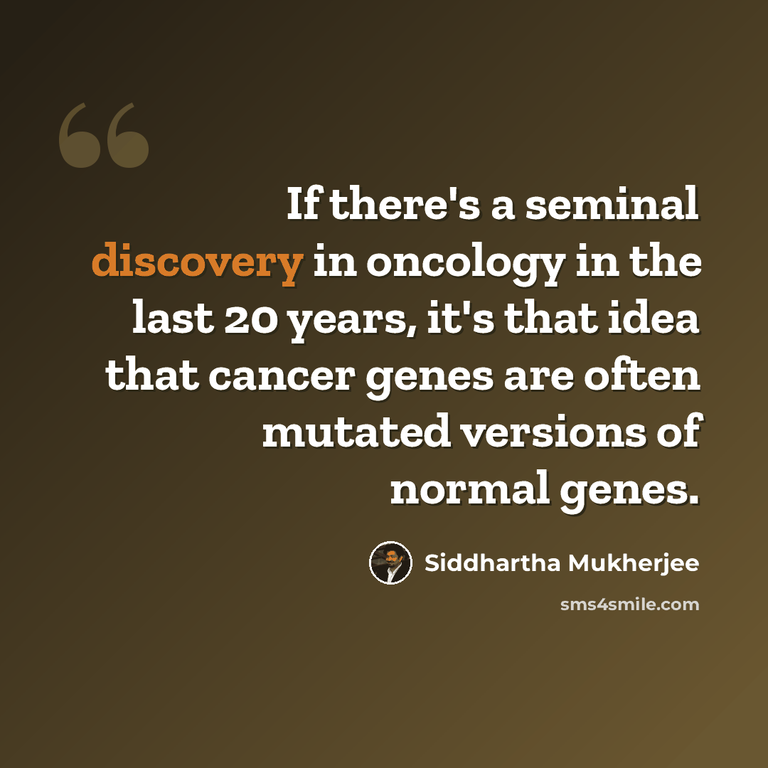 “If there's a seminal discovery in oncology in the last 20 years, it's that idea that cancer genes are often mutated versions of normal genes.” quote by Siddhartha Mukherjee