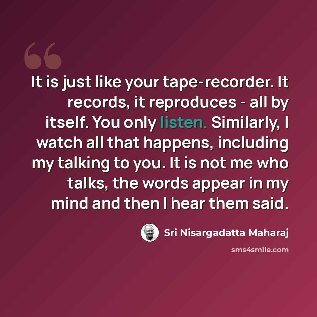 “It is just like your tape-recorder. It records, it reproduces - all by itself. You only listen. Similarly, I watch all that happens, including my talking to you. It is not me who talks, the words appear in my mind and then I hear them said.” quote by Sri Nisargadatta Maharaj