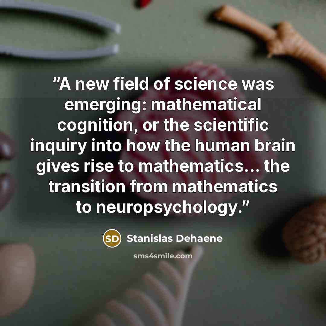 “A new field of science was emerging: mathematical cognition, or the scientific inquiry into how the human brain gives rise to mathematics... the transition from mathematics to neuropsychology.” quote by Stanislas Dehaene