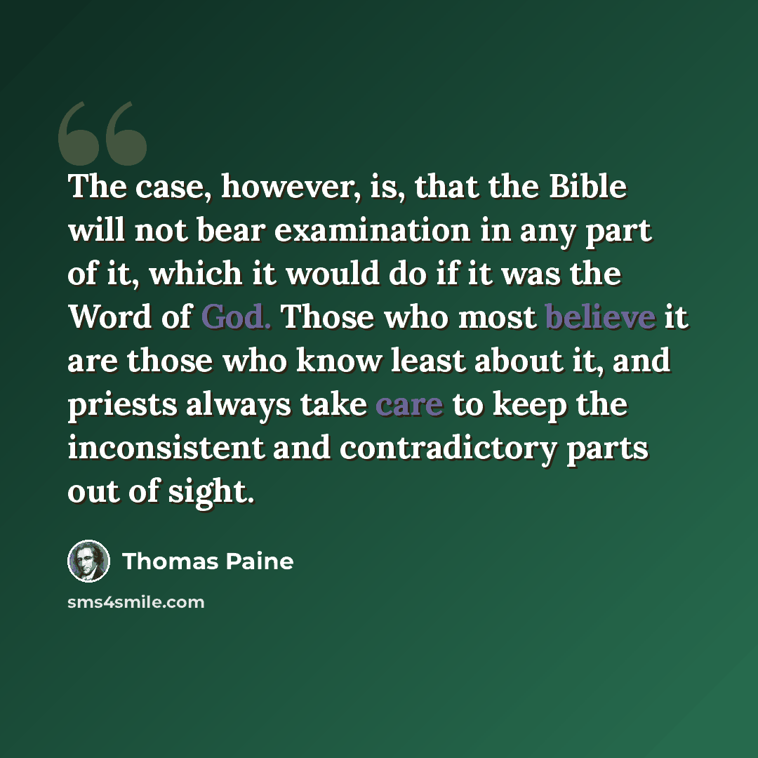 “The case, however, is, that the Bible will not bear examination in any part of it, which it would do if it was the Word of God. Those who most believe it are those who know least about it, and priests always take care to keep the inconsistent and contradictory parts out of sight.” quote by Thomas Paine