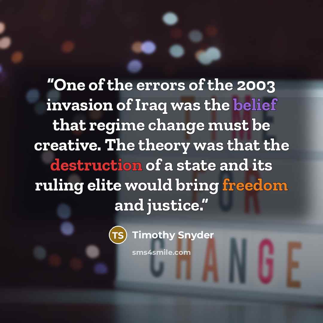 “One of the errors of the 2003 invasion of Iraq was the belief that regime change must be creative. The theory was that the destruction of a state and its ruling elite would bring freedom and justice.” quote by Timothy Snyder