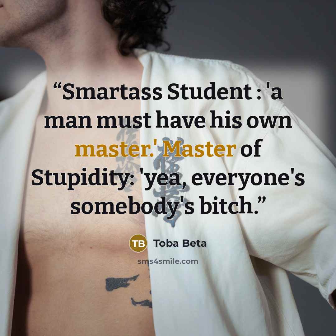 “Smartass Student : 'a man must have his own master.' Master of Stupidity: 'yea, everyone's somebody's bitch.” quote by Toba Beta
