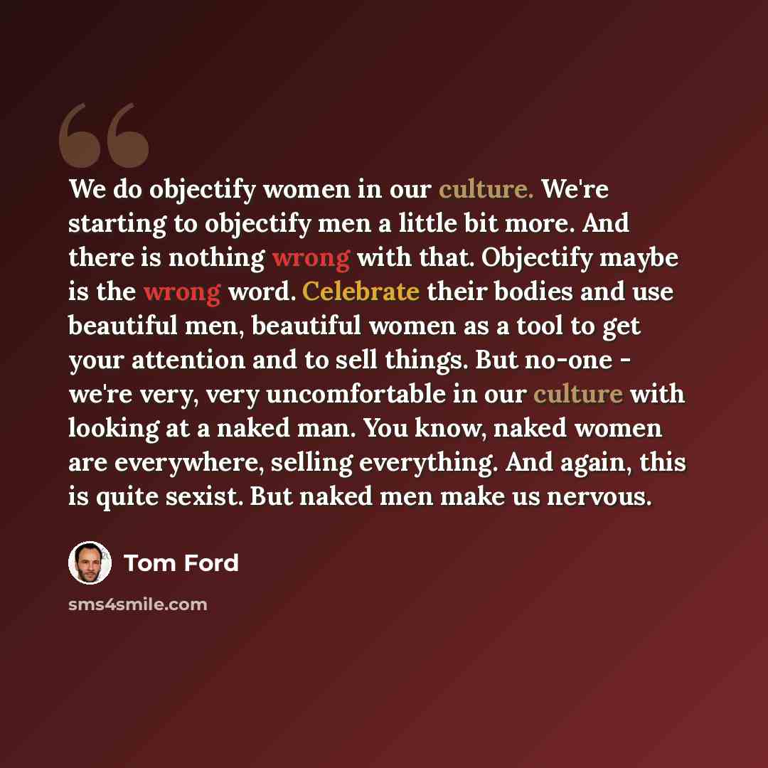 “We do objectify women in our culture. We're starting to objectify men a little bit more. And there is nothing wrong with that. Objectify maybe is the wrong word. Celebrate their bodies and use beautiful men, beautiful women as a tool to get your attention and to sell things. But no-one - we're…” quote by Tom Ford