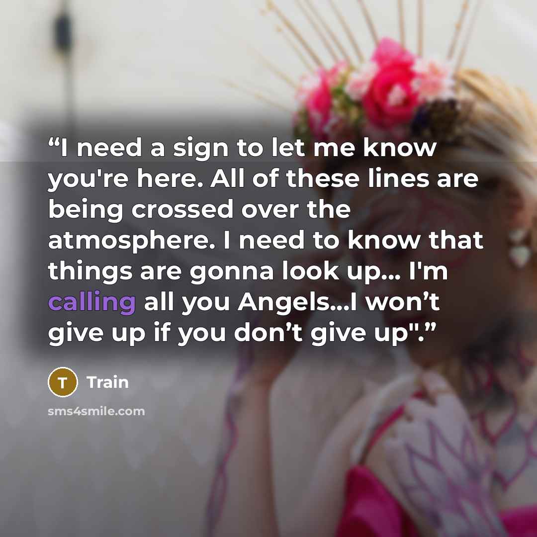 “I need a sign to let me know you're here. All of these lines are being crossed over the atmosphere. I need to know that things are gonna look up... I'm calling all you Angels...I won’t give up if you don’t give up".” quote by Train