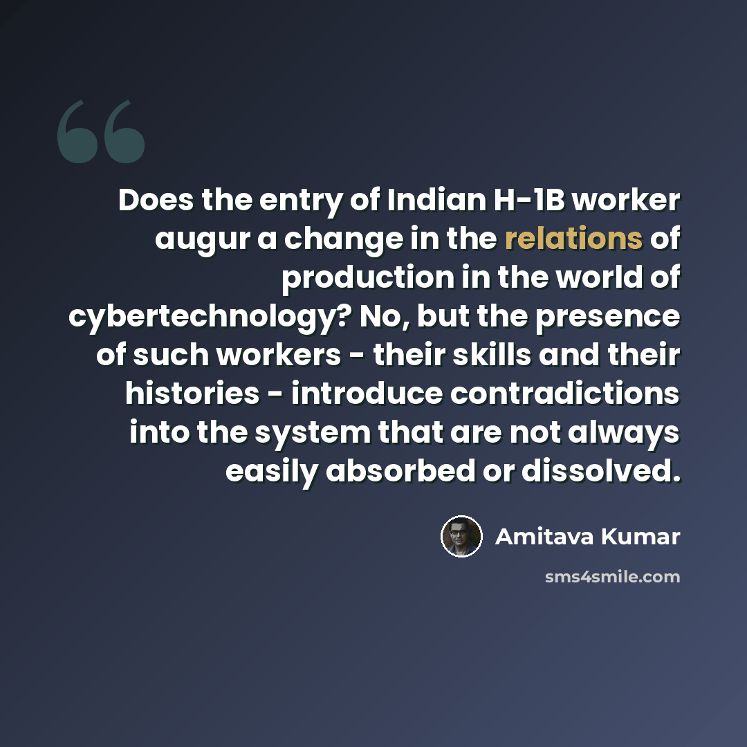 “Does the entry of Indian H-1B worker augur a change in the relations of production in the world of cybertechnology? No, but the presence of such workers - their skills and their histories - introduce contradictions into the system that are not always easily absorbed or dissolved.” quote by Amitava Kumar