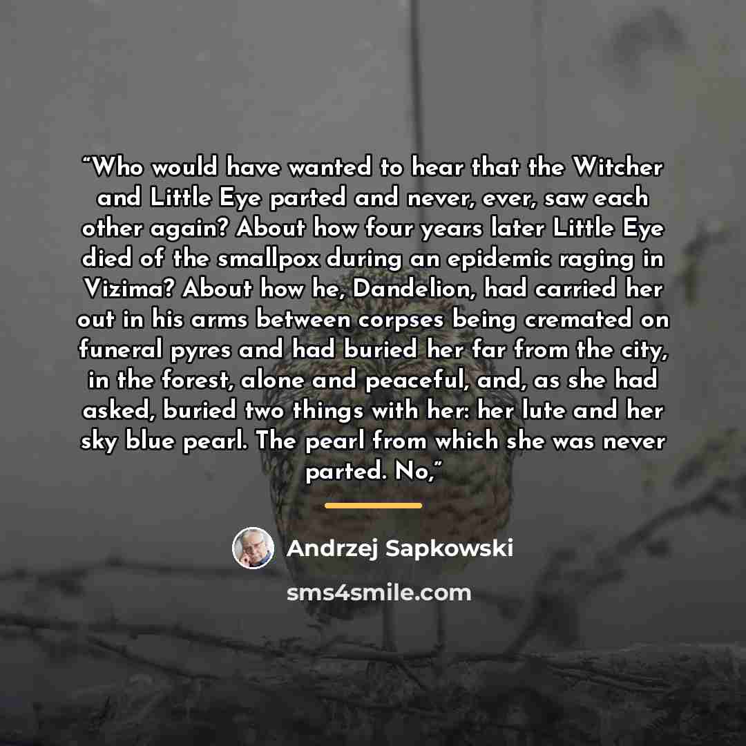 “Who would have wanted to hear that the Witcher and Little Eye parted and never, ever, saw each other again? About how four years later Little Eye died of the smallpox during an epidemic raging in Vizima? About how he, Dandelion, had carried her out in his arms between corpses being cremated on…” quote by Andrzej Sapkowski