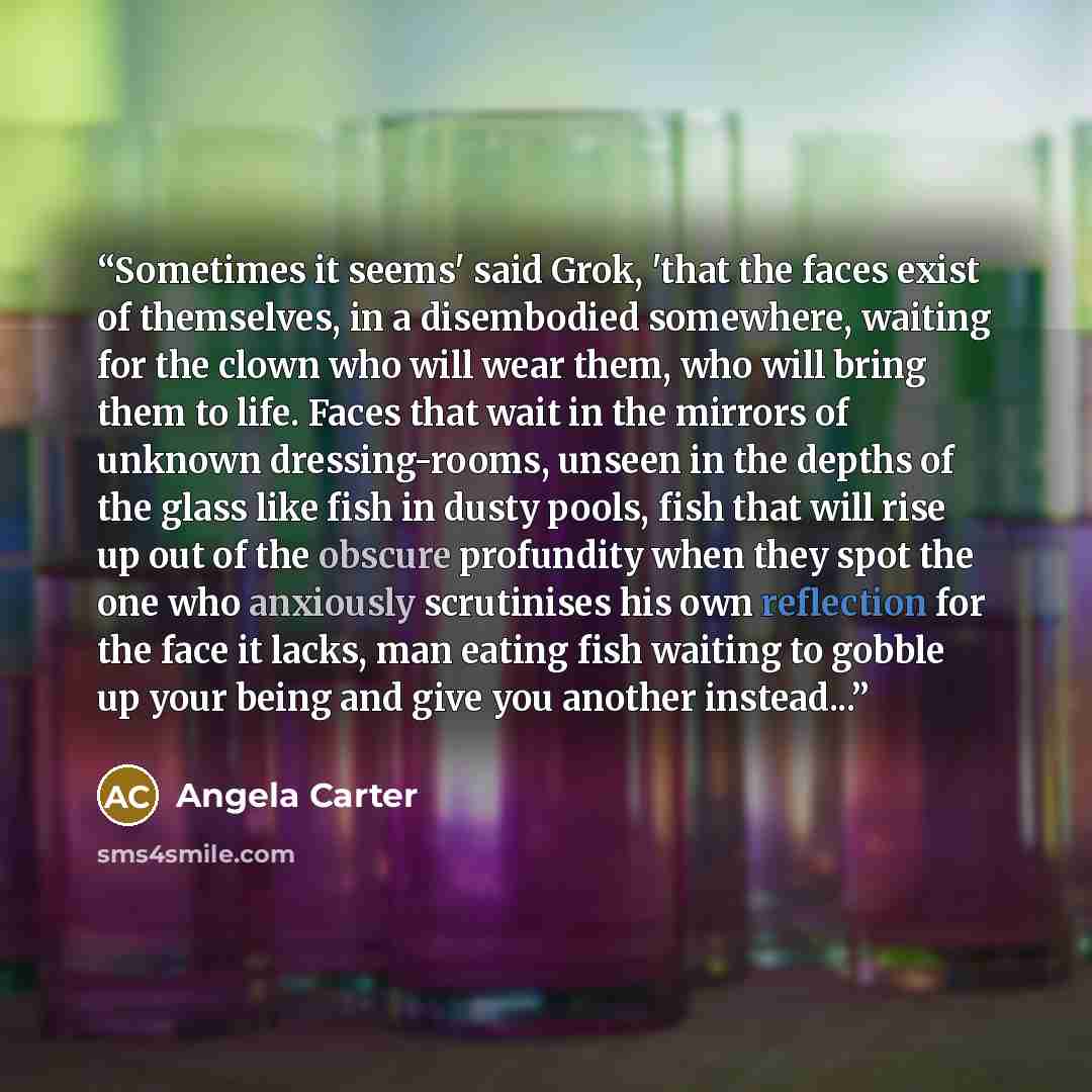 “Sometimes it seems' said Grok, 'that the faces exist of themselves, in a disembodied somewhere, waiting for the clown who will wear them, who will bring them to life. Faces that wait in the mirrors of unknown dressing-rooms, unseen in the depths of the glass like fish in dusty pools, fish that…” quote by Angela Carter